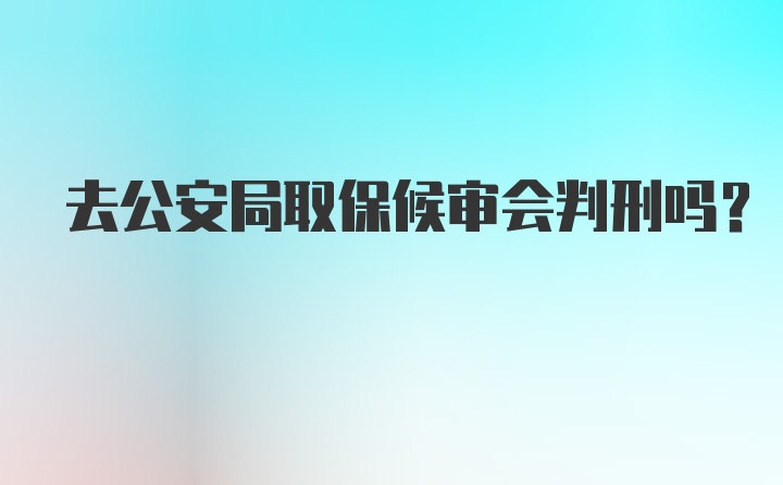 去公安局取保候审会判刑吗？