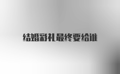 结婚彩礼最终要给谁