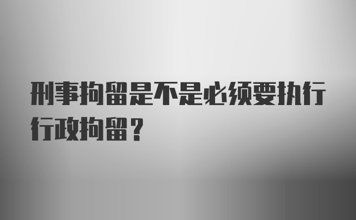 刑事拘留是不是必须要执行行政拘留？