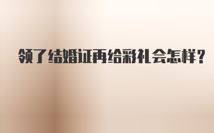 领了结婚证再给彩礼会怎样？