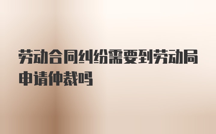 劳动合同纠纷需要到劳动局申请仲裁吗