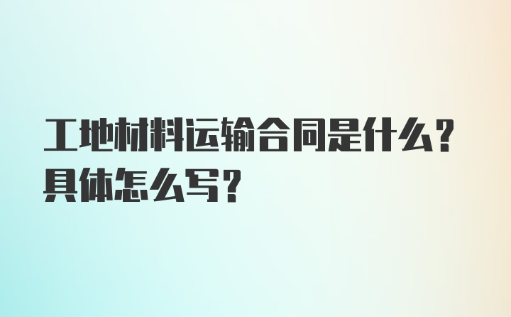 工地材料运输合同是什么？具体怎么写？