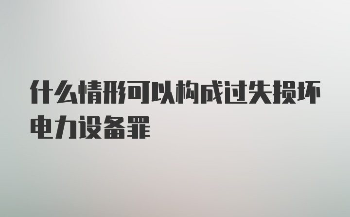 什么情形可以构成过失损坏电力设备罪