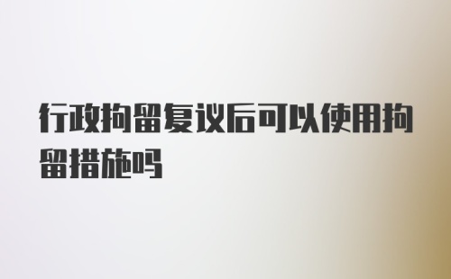 行政拘留复议后可以使用拘留措施吗