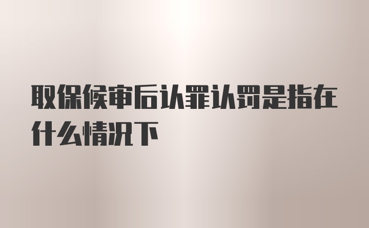 取保候审后认罪认罚是指在什么情况下