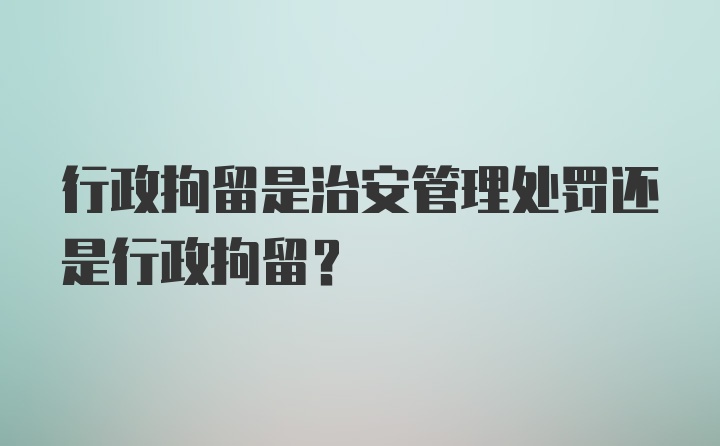 行政拘留是治安管理处罚还是行政拘留？