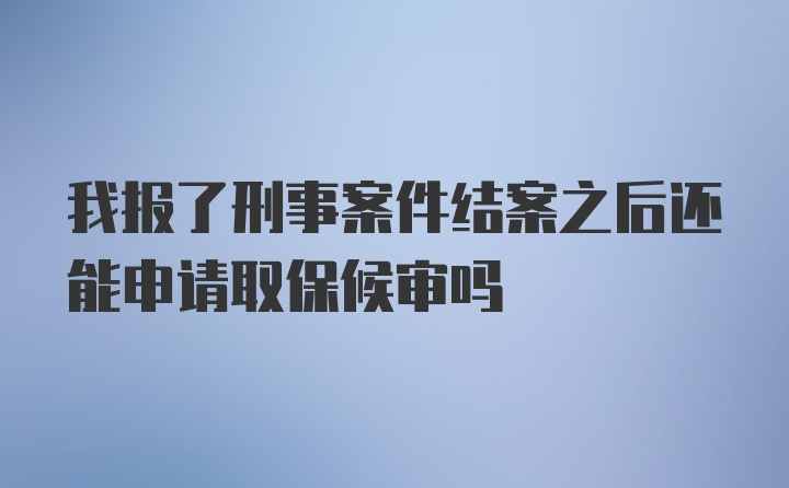 我报了刑事案件结案之后还能申请取保候审吗