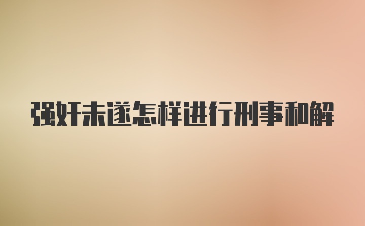 强奸未遂怎样进行刑事和解