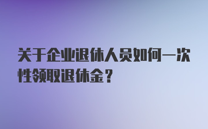 关于企业退休人员如何一次性领取退休金？