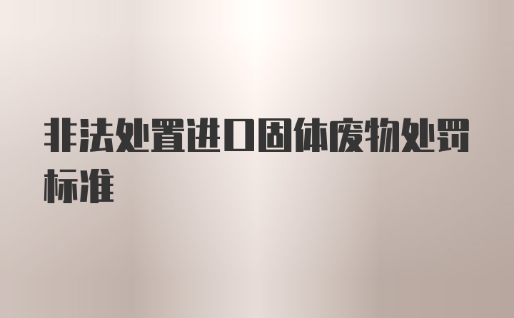 非法处置进口固体废物处罚标准