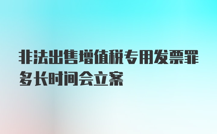 非法出售增值税专用发票罪多长时间会立案