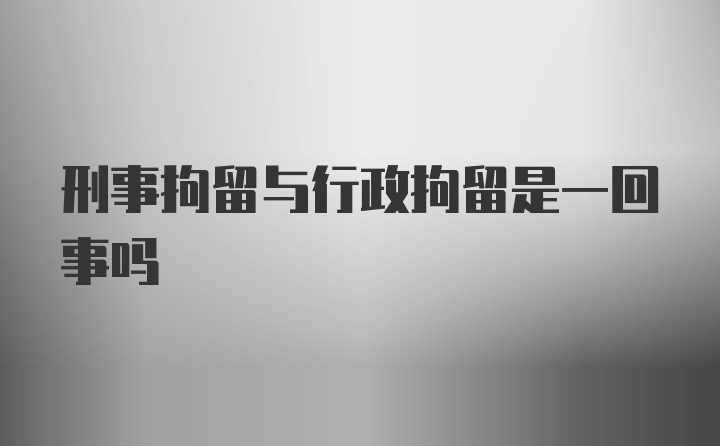 刑事拘留与行政拘留是一回事吗