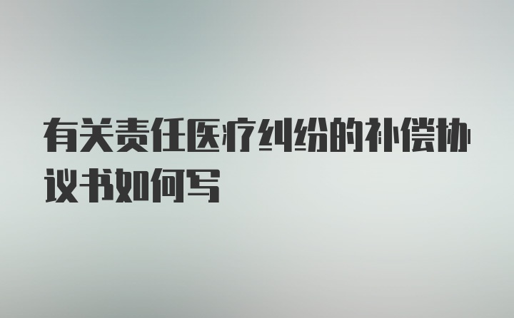 有关责任医疗纠纷的补偿协议书如何写