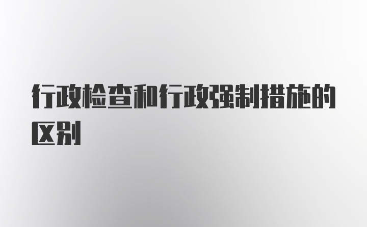 行政检查和行政强制措施的区别