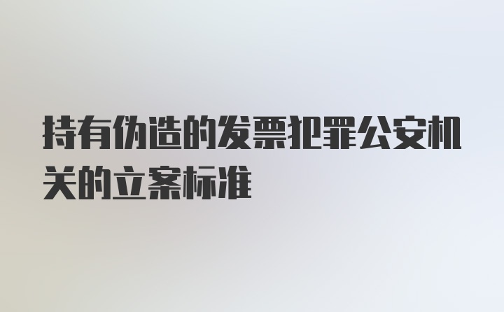 持有伪造的发票犯罪公安机关的立案标准