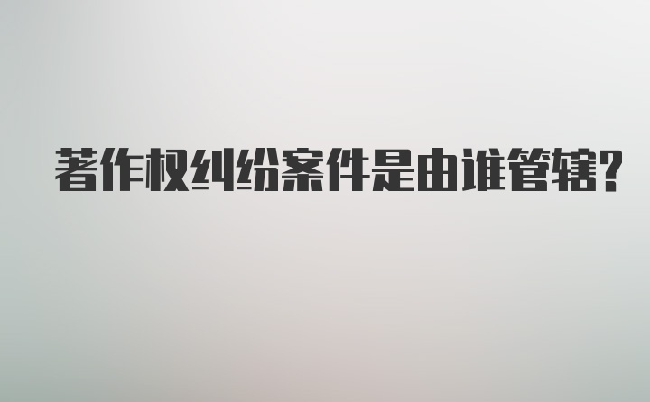 著作权纠纷案件是由谁管辖？