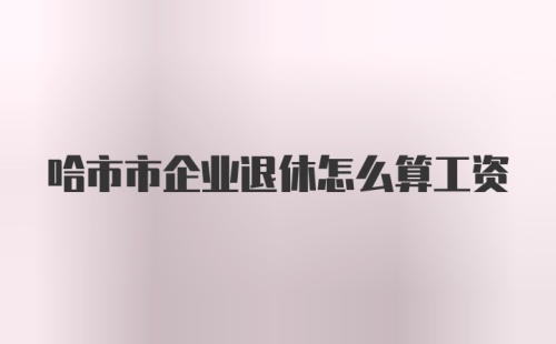 哈市市企业退休怎么算工资