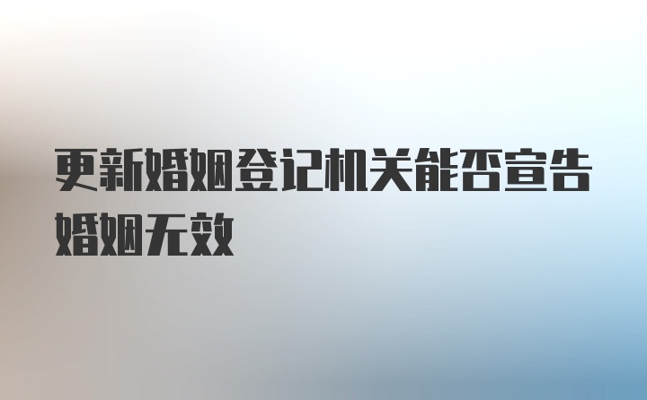 更新婚姻登记机关能否宣告婚姻无效