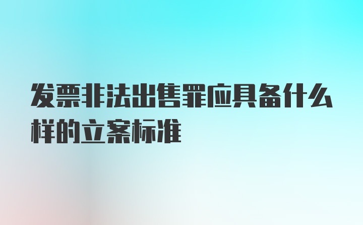 发票非法出售罪应具备什么样的立案标准