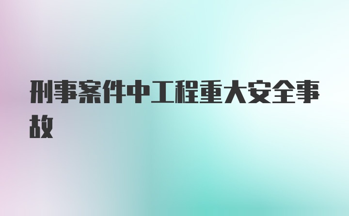 刑事案件中工程重大安全事故