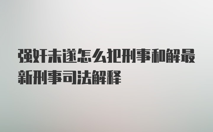 强奸未遂怎么犯刑事和解最新刑事司法解释