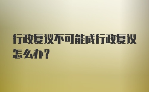 行政复议不可能成行政复议怎么办？