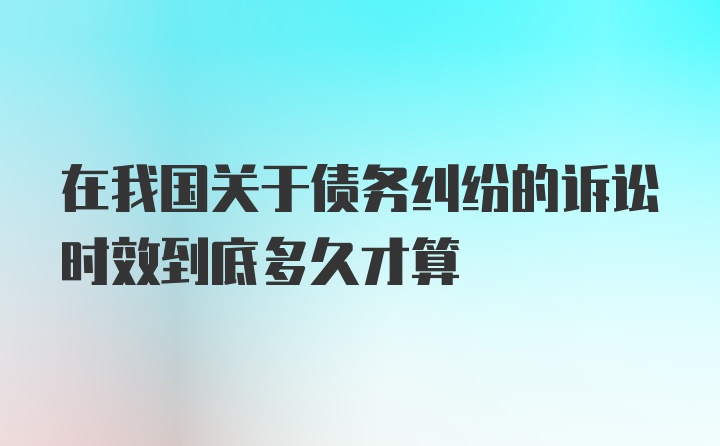 在我国关于债务纠纷的诉讼时效到底多久才算