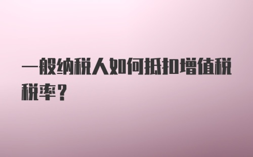 一般纳税人如何抵扣增值税税率？