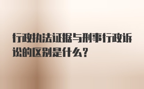 行政执法证据与刑事行政诉讼的区别是什么？