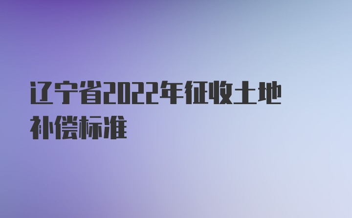 辽宁省2022年征收土地补偿标准