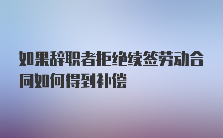 如果辞职者拒绝续签劳动合同如何得到补偿