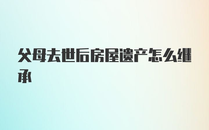 父母去世后房屋遗产怎么继承