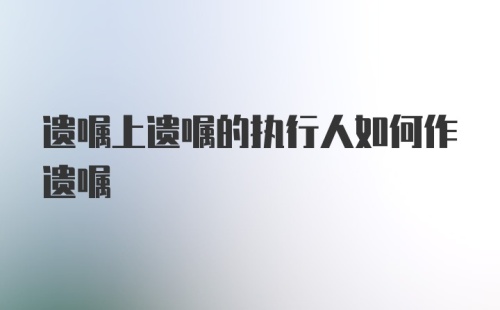 遗嘱上遗嘱的执行人如何作遗嘱