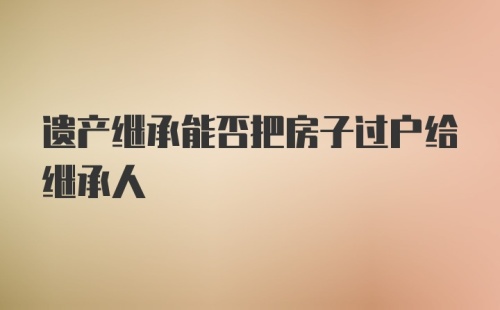 遗产继承能否把房子过户给继承人