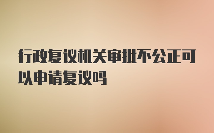 行政复议机关审批不公正可以申请复议吗