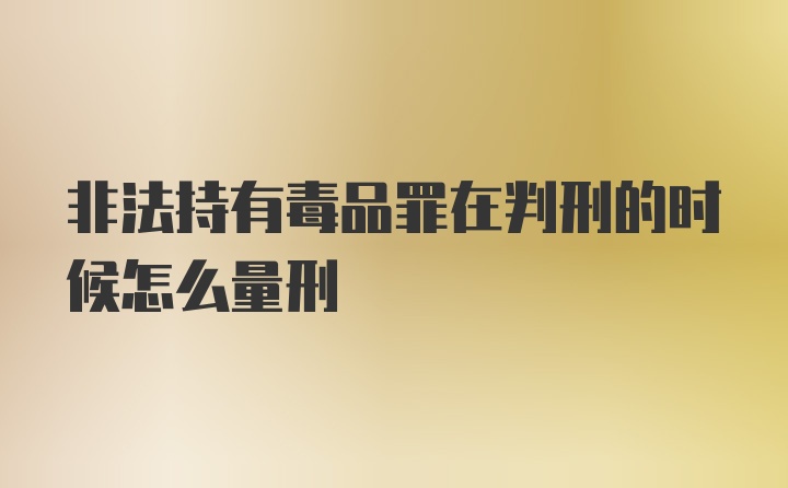 非法持有毒品罪在判刑的时候怎么量刑