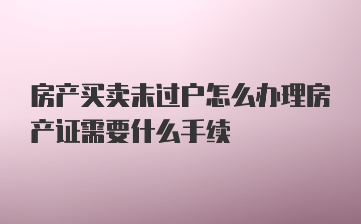 房产买卖未过户怎么办理房产证需要什么手续