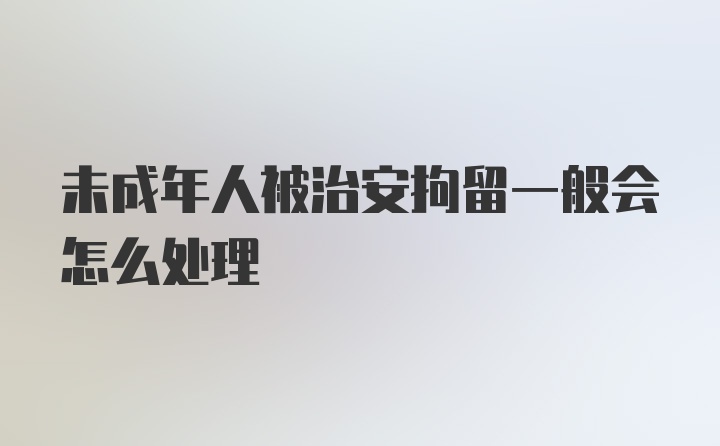 未成年人被治安拘留一般会怎么处理