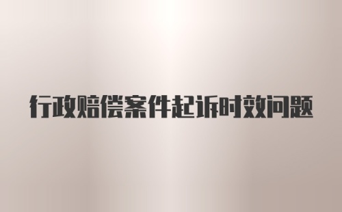 行政赔偿案件起诉时效问题