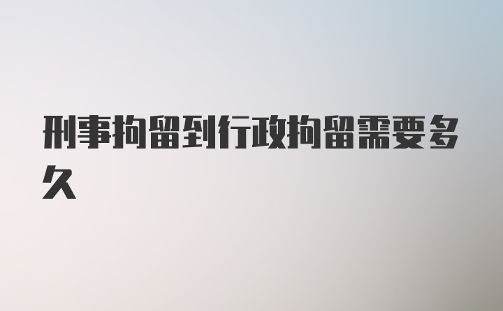 刑事拘留到行政拘留需要多久