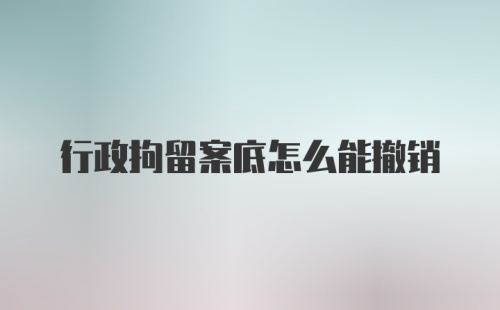 行政拘留案底怎么能撤销