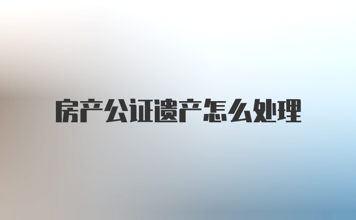 房产公证遗产怎么处理