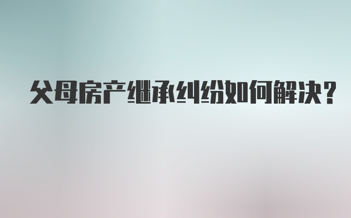 父母房产继承纠纷如何解决？