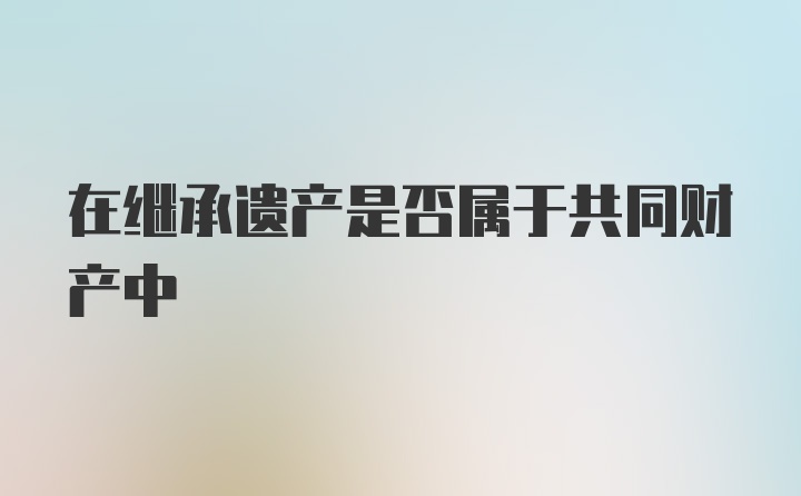 在继承遗产是否属于共同财产中