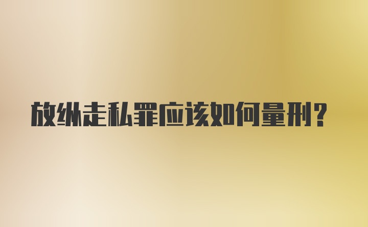 放纵走私罪应该如何量刑？