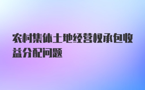 农村集体土地经营权承包收益分配问题