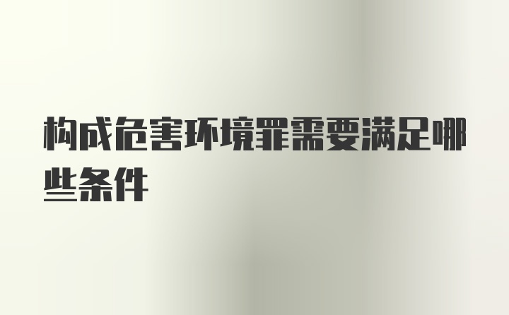 构成危害环境罪需要满足哪些条件