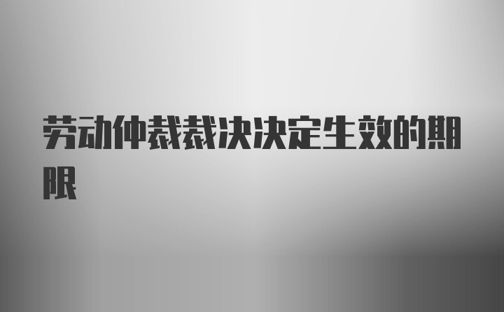 劳动仲裁裁决决定生效的期限