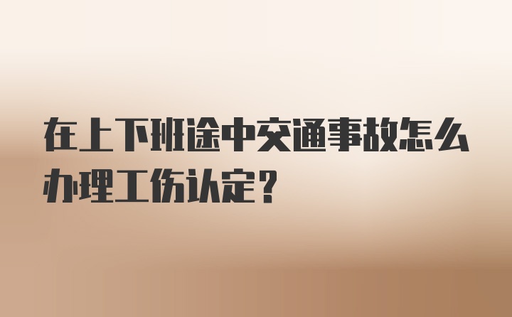 在上下班途中交通事故怎么办理工伤认定？