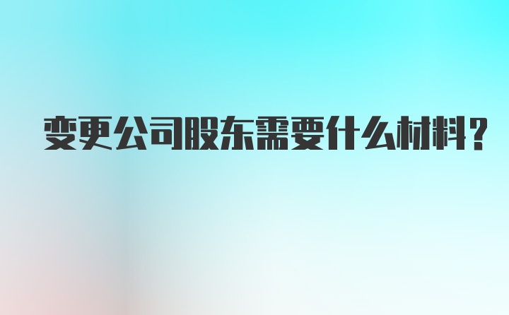 变更公司股东需要什么材料？